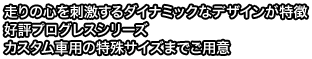 走りの心を刺激するダイナミックなデザインが特徴好評プログレスシリーズカスタム車専用の特殊サイズまでご用意